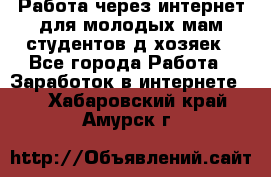 Работа через интернет для молодых мам,студентов,д/хозяек - Все города Работа » Заработок в интернете   . Хабаровский край,Амурск г.